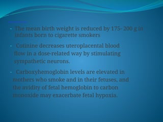 Smoking, substance abuse and SGA.
- The mean birth weight is reduced by 175- 200 g in
infants born to cigarette smokers
- Cotinine decreases uteroplacental blood
flow in a dose-related way by stimulating
sympathetic neurons.
- Carboxyhemoglobin levels are elevated in
mothers who smoke and in their fetuses, and
the avidity of fetal hemoglobin to carbon
monoxide may exacerbate fetal hypoxia.
 