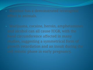 - Nicotine has a demonstrated teratogenic
effect in animals.
- Marijuana, cocaine, heroin, amphetamines
and alcohol can all cause IUGR, with the
head circumference affected in many
studies, suggesting a symmetrical form of
growth retardation and an insult during the
cell mitotic phase in early pregnancy.
 