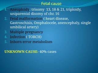 Fetal cause
1. Aneuploidy: trisomy 13, 18 & 21, triploidy,
uniparental disomy of chr. 16
2. Fetal malformation ( heart disease,
Gastroschisis, Omphalocele, anencephaly, single
umbilical artery)
3. Multiple pregnancy
4. Infection ( TORCH)
5. Inborn error metabolism
UNKNOWN CAUSE- 40% cases
 