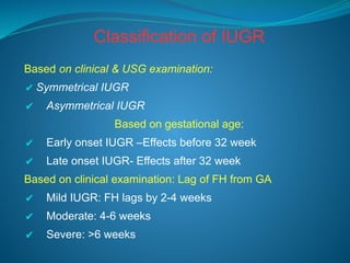 Classification of IUGR
Based on clinical & USG examination:
✔ Symmetrical IUGR
✔ Asymmetrical IUGR
Based on gestational age:
✔ Early onset IUGR –Effects before 32 week
✔ Late onset IUGR- Effects after 32 week
Based on clinical examination: Lag of FH from GA
✔ Mild IUGR: FH lags by 2-4 weeks
✔ Moderate: 4-6 weeks
✔ Severe: >6 weeks
 