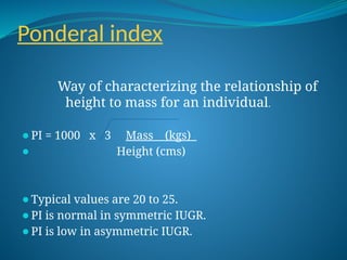 Ponderal index
Way of characterizing the relationship of
height to mass for an individual.
⚫PI = 1000 x 3 Mass (kgs)
⚫ Height (cms)
⚫Typical values are 20 to 25.
⚫PI is normal in symmetric IUGR.
⚫PI is low in asymmetric IUGR.
 