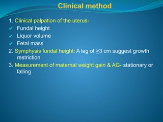 Clinical method
1. Clinical palpation of the uterus-
✔ Fundal height
✔ Liquor volume
✔ Fetal mass
2. Symphysis fundal height: A lag of >3 cm suggest growth
restriction
3. Measurement of maternal weight gain & AG- stationary or
falling
 