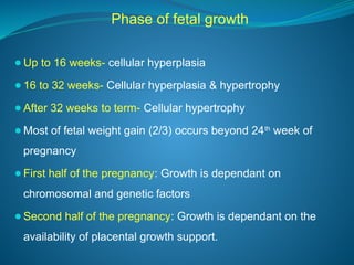 Phase of fetal growth
⚫Up to 16 weeks- cellular hyperplasia
⚫16 to 32 weeks- Cellular hyperplasia & hypertrophy
⚫After 32 weeks to term- Cellular hypertrophy
⚫Most of fetal weight gain (2/3) occurs beyond 24th
week of
pregnancy
⚫First half of the pregnancy: Growth is dependant on
chromosomal and genetic factors
⚫Second half of the pregnancy: Growth is dependant on the
availability of placental growth support.
 