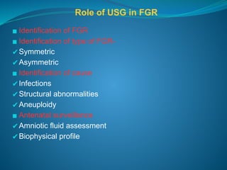 Role of USG in FGR
▪ Identification of FGR
▪ Identification of type of FGR-
✔Symmetric
✔Asymmetric
▪ Identification of cause
✔Infections
✔Structural abnormalities
✔Aneuploidy
▪ Antenatal surveillance
✔Amniotic fluid assessment
✔Biophysical profile
 