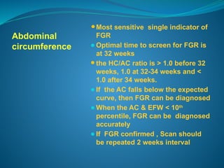 Abdominal
circumference
⚫Most sensitive single indicator of
FGR
⚫Optimal time to screen for FGR is
at 32 weeks
⚫the HC/AC ratio is > 1.0 before 32
weeks, 1.0 at 32-34 weeks and <
1.0 after 34 weeks.
⚫If the AC falls below the expected
curve, then FGR can be diagnosed
⚫When the AC & EFW < 10th
percentile, FGR can be diagnosed
accurately
⚫If FGR confirmed , Scan should
be repeated 2 weeks interval
 