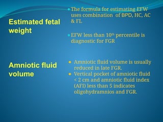 Estimated fetal
weight
Amniotic fluid
volume
⚫The formula for estimating EFW
uses combination of BPD, HC, AC
& FL
⚫EFW less than 10th
percentile is
diagnostic for FGR
⚫ Amniotic fluid volume is usually
reduced in late FGR.
⚫ Vertical pocket of amniotic fluid
< 2 cm and amniotic fluid index
(AFI) less than 5 indicates
oligohydramnios and FGR.
 