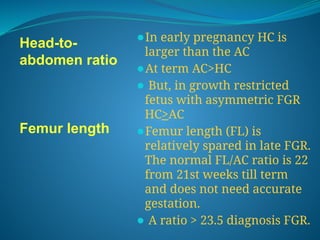Head-to-
abdomen ratio
Femur length
⚫In early pregnancy HC is
larger than the AC
⚫At term AC>HC
⚫ But, in growth restricted
fetus with asymmetric FGR
HC>AC
⚫Femur length (FL) is
relatively spared in late FGR.
The normal FL/AC ratio is 22
from 21st weeks till term
and does not need accurate
gestation.
⚫ A ratio > 23.5 diagnosis FGR.
 