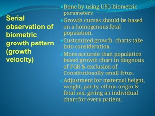 Serial
observation of
biometric
growth pattern
(growth
velocity)
⚫Done by using USG biometric
parameters.
⚫Growth curves should be based
on a homogenous fetal
population.
⚫Customized growth charts take
into consideration.
✔More accurate than population
based growth chart in diagnosis
of FGR & exclusion of
Constitutionally small fetus.
✔Adjustment for maternal height,
weight, parity, ethnic origin &
fetal sex, giving an individual
chart for every patient.
 