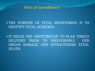 Aims of surveillance
⚫THE PURPOSE OF FETAL MONITORING IS TO
IDENTIFY FETAL ACIDEMIA.
⚫IT HELPS THE OBSTETRICIAN TO PLAN TIMELY
DELIVERY PRIOR TO IRREVERSIBLE END
ORGAN DAMAGE AND INTRAUTERINE FETAL
DEATH.
 