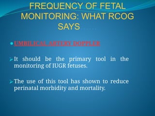 FREQUENCY OF FETAL
MONITORING: WHAT RCOG
SAYS……
⚫UMBILICAL ARTERY DOPPLER
⮚It should be the primary tool in the
monitoring of IUGR fetuses.
⮚The use of this tool has shown to reduce
perinatal morbidity and mortality.
 