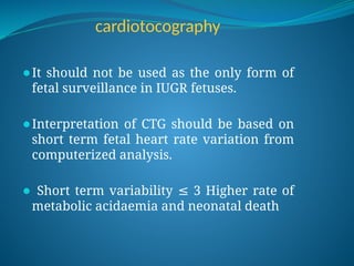 cardiotocography
⚫It should not be used as the only form of
fetal surveillance in IUGR fetuses.
⚫Interpretation of CTG should be based on
short term fetal heart rate variation from
computerized analysis.
⚫ Short term variability 3 Higher rate of
≤
metabolic acidaemia and neonatal death
 