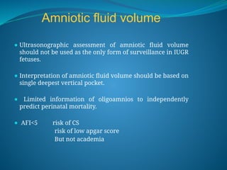 Amniotic fluid volume
⚫ Ultrasonographic assessment of amniotic fluid volume
should not be used as the only form of surveillance in IUGR
fetuses.
⚫ Interpretation of amniotic fluid volume should be based on
single deepest vertical pocket.
⚫ Limited information of oligoamnios to independently
predict perinatal mortality.
⚫ AFI<5 risk of CS
risk of low apgar score
But not academia
 