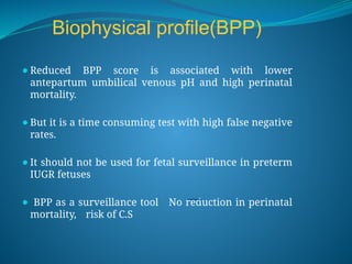 Biophysical profile(BPP)
⚫Reduced BPP score is associated with lower
antepartum umbilical venous pH and high perinatal
mortality.
⚫But it is a time consuming test with high false negative
rates.
⚫It should not be used for fetal surveillance in preterm
IUGR fetuses
⚫ BPP as a surveillance tool No reduction in perinatal
mortality, risk of C.S
 