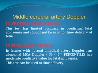 Middle cerebral artery Doppler
IN PRETERM IUGR FETUSES :
This test has limited accuracy in predicting fetal
acidaemia and should not be used to time delivery of
fetus.
IN TERM IUGR FETUSES :
In fetuses with normal umbilical artery Doppler , an
abnormal MCA Doppler ( PI < 5TH
PERCENTILE) has
moderate predictive value for fetal acidaemia.
This test can be used to time delivery.
 