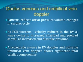 Ductus venosus and umbilical vein
doppler
⚫Patterns reflects atrial pressure-volume changes
in cardiac cycle.
⚫As FGR worsens , velocity reduces in the DV a-
wave owing to increased afterload and preload
as well as increased end diastolic pressure.
⚫A retrograde a-wave in DV doppler and pulsatile
umbilical vein doppler shows significant fetal
cardiac compromise.
 