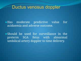 Ductus venosus doppler
⚫Has moderate predictive value for
acidaemia and adverse outcome.
⚫Should be used for surveillance in the
preterm SGA fetus with abnormal
umbilical artery doppler to time delivery.
 