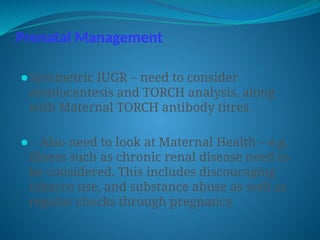 Prenatal Management
⚫Symmetric IUGR – need to consider
amniocentesis and TORCH analysis, along
with Maternal TORCH antibody titres.
⚫- Also need to look at Maternal Health – e.g.
illness such as chronic renal disease need to
be considered. This includes discouraging
tobacco use, and substance abuse as well as
regular checks through pregnancy
 
