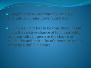 ⚫- Ongoing close observations, with U/S
(including doppler flows) and CTG’s.
⚫- Early delivery has to be considered based
upon the relative chance of fetal morbidity
and mortality in-utero to the chance of
morbidity and mortality of prematurity. Can
often be a difficult choice.
 