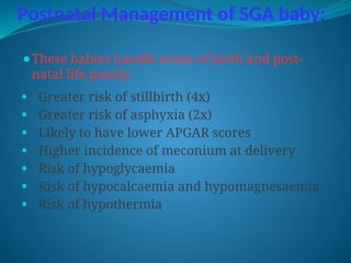 Postnatal Management of SGA baby:
⚫These babies handle stress of birth and post-
natal life poorly.
• Greater risk of stillbirth (4x)
• Greater risk of asphyxia (2x)
• Likely to have lower APGAR scores
• Higher incidence of meconium at delivery
• Risk of hypoglycaemia
• Risk of hypocalcaemia and hypomagnesaemia
• Risk of hypothermia
 