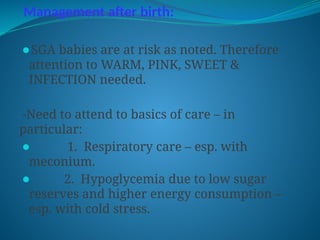 Management after birth:
⚫SGA babies are at risk as noted. Therefore
attention to WARM, PINK, SWEET &
INFECTION needed.
-Need to attend to basics of care – in
particular:
⚫ 1. Respiratory care – esp. with
meconium.
⚫ 2. Hypoglycemia due to low sugar
reserves and higher energy consumption –
esp. with cold stress.
 