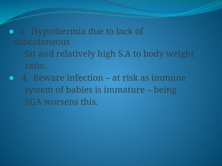 ⚫ 3. Hypothermia due to lack of
subcutaneous
fat and relatively high S.A to body weight
ratio.
⚫ 4. Beware infection – at risk as immune
system of babies is immature – being
SGA worsens this.
 
