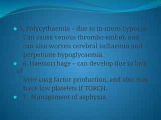 ⚫ 5. Polycythaemia – due to in-utero hypoxia.
Can cause venous thrombo-emboli and
can also worsen cerebral ischaemia and
perpetuate hypoglycaemia.
⚫ 6. Haemorrhage – can develop due to lack
of
liver coag factor production, and also may
have low platelets if TORCH.
⚫ 7. Management of asphyxia.
 