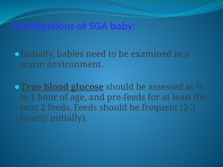 Investigations of SGA baby:
⚫Initially, babies need to be examined in a
warm environment.
⚫True blood glucose should be assessed at ½
to 1 hour of age, and pre-feeds for at least the
next 2 feeds. Feeds should be frequent (2-3
hourly initially).
 