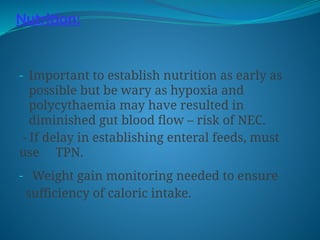 Nutrition:
- Important to establish nutrition as early as
possible but be wary as hypoxia and
polycythaemia may have resulted in
diminished gut blood flow – risk of NEC.
- If delay in establishing enteral feeds, must
use TPN.
- Weight gain monitoring needed to ensure
sufficiency of caloric intake.
 