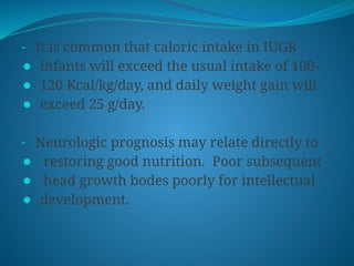 - It is common that caloric intake in IUGR
⚫ infants will exceed the usual intake of 100-
⚫ 120 Kcal/kg/day, and daily weight gain will
⚫ exceed 25 g/day.
- Neurologic prognosis may relate directly to
⚫ restoring good nutrition. Poor subsequent
⚫ head growth bodes poorly for intellectual
⚫ development.
 