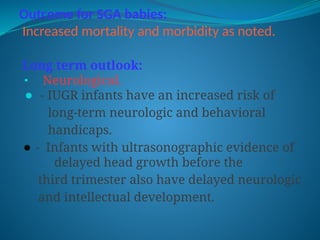 Outcome for SGA babies:
Increased mortality and morbidity as noted.
Long term outlook:
⚫ Neurological.
⚫ - IUGR infants have an increased risk of
long-term neurologic and behavioral
handicaps.
⚫ - Infants with ultrasonographic evidence of
delayed head growth before the
third trimester also have delayed neurologic
and intellectual development.
 