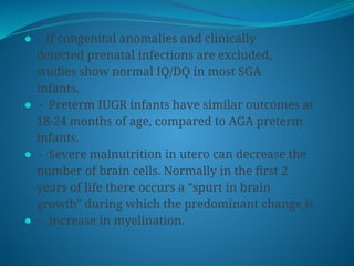 ⚫ - If congenital anomalies and clinically
detected prenatal infections are excluded,
studies show normal IQ/DQ in most SGA
infants.
⚫ - Preterm IUGR infants have similar outcomes at
18-24 months of age, compared to AGA preterm
infants.
⚫ - Severe malnutrition in utero can decrease the
number of brain cells. Normally in the first 2
years of life there occurs a "spurt in brain
growth" during which the predominant change is
⚫ - increase in myelination.
 