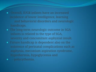 ⚫ - Overall, IUGR infants have an increased
incidence of lower intelligence, learning
and behavioral disorders and neurologic
handicaps.
⚫- The long-term neurologic outcome in SGA
infants is related to the type of SGA,
severity and concomitant asphyxial insult.
⚫- Future handicap is dependent also on the
existence of perinatal complications such as
asphyxia, meconium aspiration syndrome,
hypothermia, hypoglycemia and
⚫ - polycythemia.
 