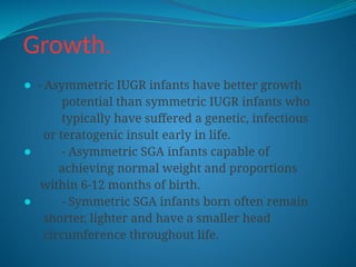 Growth.
⚫ - Asymmetric IUGR infants have better growth
potential than symmetric IUGR infants who
typically have suffered a genetic, infectious
or teratogenic insult early in life.
⚫ - Asymmetric SGA infants capable of
achieving normal weight and proportions
within 6-12 months of birth.
⚫ - Symmetric SGA infants born often remain
shorter, lighter and have a smaller head
circumference throughout life.
 