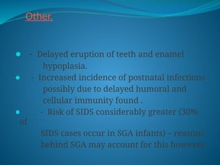 Other.
⚫ - Delayed eruption of teeth and enamel
hypoplasia.
⚫ - Increased incidence of postnatal infections
possibly due to delayed humoral and
cellular immunity found .
⚫ - Risk of SIDS considerably greater (30%
of
SIDS cases occur in SGA infants) – reasons
behind SGA may account for this however
 