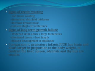 • Signs of recent wasting
- soft tissue wasting
- diminished skin fold thickness
- decrease breast tissue
- reduced thigh circumference
• Signs of long term growth failure
- Widened skull sutures, large fontanelles
- shortened crown – heel length
- delayed development of epiphyses
• Comparison to premature infants,IUGR has brain and
heart larger in proportion to the body weight, in
contrast the liver, spleen, adrenals and thymus are
smaller.
 