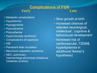 Complications of FGR
Early Late
⚫Metabolic complications
✔Hypothermia
✔Hypoglycemia
✔Hypocalcemia
✔Polycythemia
✔Hyperviscosity syndrome
• Complications d/t asphyxia
✔HIE
✔Persistent fetal circulation
✔Meconium aspiration syndrome
✔NEC, pulmonary
haemorrhage,electrolyte imbalance,
metabolic acidosis
⚫Slow growth at birth
⚫Increased chances of
retarded neurological,
intellectual , cognitive &
behavioural development
⚫Increased risk of
cardiovascular, T2DM&
hyperlipidemia in
adulthood( Barker’s
hypothesis)
 