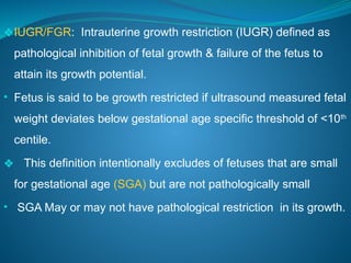 ❖IUGR/FGR: Intrauterine growth restriction (IUGR) defined as
pathological inhibition of fetal growth & failure of the fetus to
attain its growth potential.
• Fetus is said to be growth restricted if ultrasound measured fetal
weight deviates below gestational age specific threshold of <10th
centile.
❖ This definition intentionally excludes of fetuses that are small
for gestational age (SGA) but are not pathologically small
• SGA May or may not have pathological restriction in its growth.
 
