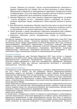 9
Гнутово, Ломакино (на востоке), участки сельскохозяйственного назначения и
садовые товарищества (на западе). Все они были включены в новую границу.
Предложений по развитию на присоединенных территориях Генеральным планом
не предусмотрено. Часть этих территорий на западе и востоке не вошла в границы
чертежа в графической части материалов Генерального плана.
2. Аэропорт Мариуполь с трех сторон окружен городскими территориями: на западе
- участок автодрома, на юге - подъездная дорога к автодрому, на востоке -
основная территория города. Генеральным планом аэропорт включен в границу
города.
3. Для обеспечения планируемых объемов строительства жилья на расчетный срок
помимо ряда территорий внутри прежних границ города были выявлены участки
на прилегающих к его границе территориях и также включены в его состав.
4. Новой границей к городу присоединены территории расширения двух кладбищ,
севернее поселка Старый Крым (на западе) и Новотроицкое (на востоке).
5. Отдельные небольшие участки присоединялись исходя из планировочных
соображений.
Мастерплан предлагает принять единственное решение Генерального плана 2017 года
по увеличению границ города – включение аэропорта. Принятие иных решений по
увеличению границ города, предлагаемых Генпланом Мариуполя 2017 года, считается
нецелесообразным. Необходимо предусмотреть интенсивное освоение территорий
города в существующих границах, увеличения плотности городской застройки, чтобы
обеспечить эффективное использование инженерной, транспортной, социальной
инфраструктуры, обеспечения пешеходной доступности мест проживания и мест
приложения труда, минимизации нагрузки на внутригородской транспорт.
Планировочная структура.
Основная планировочная идея Генплана Мариуполя 2017 года состоит в создании
радиально-кольцевой схемы города, обеспечивающей связь между всеми структурно-
функциональными элементами планировочной структуры города. Планировочная
структура города формируется в виде пяти планировочных образований, границами
которых являются поймы рек, крупные транспортные магистрали и крупнейшие
промышленные комплексы города.
Развитие общественной функции.
В Генеральном плане проработана возможность и выявлены территориальные ресурсы
для того, чтобы в местах, где уже размещены объекты общественно-делового
назначения, развить эту функцию и сформировать таким образом более крупные
общественные образования. Все они расположены в ключевых точках планировочной
структуры города: на пересечении Проспекта Мира с Флотской улицей, проспектом
Строителей, проспектом Металлургов, в районе Театрального сквера, на Запорожском
шоссе, у спорткомплекса «Ильичевец», в восточной части Никопольского проспекта и в
конце проспекта Победы.
Новые общественные центры размещаются в таких значимых с градостроительной точки
зрения местах, как морской порт, железнодорожный вокзал, аэропорт. Сюда же можно
отнести создание новых или значительное развитие уже существующих центров возле
проходных главных промышленных предприятий города.
Предлагается создание локальных общественных центров на территориях размещения
новой жилой застройки.
В соответствии с Генеральным планом из отдельных существующих и проектируемых
участков общественного назначения формируются линейные центры обслуживания по
радиальным направлениям от ядра общегородского центра. Для этого, в частности,
предлагается замена жилого фонда, расположенного в первых этажах многоквартирной
жилой застройки на офисные помещения и учреждения обслуживания. Основные
 