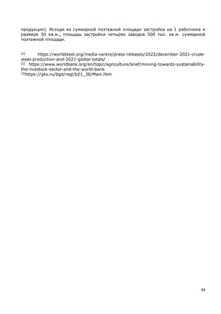 99
продукции). Исходя из суммарной поэтажной площади застройки на 1 работника в
размере 50 кв.м., площадь застройки четырех заводов 500 тыс. кв.м. суммарной
поэтажной площади.
[1]
https://worldsteel.org/media-centre/press-releases/2022/december-2021-crude-
steel-production-and-2021-global-totals/
[2]
https://www.worldbank.org/en/topic/agriculture/brief/moving-towards-sustainability-
the-livestock-sector-and-the-world-bank
[3]
https://gks.ru/bgd/regl/b21_38/Main.htm
 