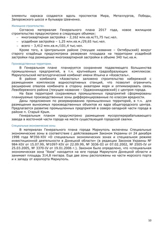 10
элементы каркаса создаются вдоль проспектов Мира, Металлургов, Победы,
Запорожского шоссе и бульвара Шевченко.
Жилищное строительство.
Согласно материалам Генерального плана 2017 года, новое жилищное
строительство предусмотрено в следующих объемах:
 многоквартирная застройка – 2,162 млн.кв.м/71,75 тыс.чел.
 усадебная застройка – 1,25 млн.кв.м./29,65 тыс.чел.
 всего – 3,412 млн.кв.м./101,4 тыс.чел.
Кроме того, в Центральном районе (текущее название – Октябрьский) вокруг
старого кладбища предусмотрена резервная площадка на территории усадебной
застройки под размещение многоквартирной застройки в объеме 340 тыс.кв.м.
Производственные территории.
В Генеральном плане планируется сохранение подавляющего большинства
промышленных предприятий, в т.ч. крупнейших градообразующих комплексов:
Мариупольский металлургический комбинат имени Ильича и «Азовсталь».
В районе комбината «Азовсталь» заложено строительство набережной с
размещением комплексов водноспортивных станций, что позволит ограничить
расширение отвалов комбината в сторону акватории моря и оптимизировать связь
Левобережного района (текущее название – Орджоникидзевский) с центром города.
На базе территорий сохраняемых промышленных предприятий сформированы
планируемые производственные зоны дифференцированные по классам вредности.
Даны предложения по резервированию промышленных территорий, в т.ч. для
размещения выносимых производственных объектов из ядра общегородского центра.
Предлагается развитие промышленных предприятий в северо-западной части города в
районе п. Старый Крым.
Генеральным планом предусмотрено размещение мусороперерабатывающего
завода в восточной части города на месте существующей городской свалки.
Специальные экономические зоны.
В материалах Генерального плана города Мариуполь включены Специальные
экономические зоны в соответствие с действовавшим Законом Украины от 24 декабря
1998 года №356-XIV «О специальных экономических зонах и специальном режиме
инвестиционной деятельности в Донецкой области» (в редакции Законов Украины №
984-XIV от 15.07.99, №1097-XIV от 22.09.99, № 3036-III от 07.02.2002, № 2505-IV от
25.03.2005, № 3370-IV от 19.01.2006 г.). Законом было определено, что «специальная
экономическая зона "Азов" находится на юге города Мариуполя Донецкой области и
занимает площадь 314,8 гектара. Еще две зоны расположены на части морского порта
и к западу от аэропорта Мариуполь.
 