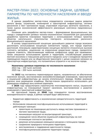 11
МАСТЕР-ПЛАН 2022: ОСНОВНЫЕ ЗАДАЧИ, ЦЕЛЕВЫЕ
ПАРАМЕТРЫ ПО ЧИСЛЕННОСТИ НАСЕЛЕНИЯ И ВВОДУ
ЖИЛЬЯ.
В рамках разработки мастер-плана определяются ключевые задачи развития
жилого фонда, социальной, инженерной и транспортной инфраструктур, системы
расселения и мест приложения труда, отраслевой структуры занятости населения, а
также оценка экономической эффективности реализации комплекса предложенных
решений.
Основная цель разработки мастер-плана - формирование функциональных зон
города с определением целевых технико-экономических показателей для дальнейшей
разработки проектов планировки территории с использованием типовых проектов
объектов капительного строительства повторного использования различного
функционального назначения.
В основу градостроительной концепции дальнейшего развития города возможно
рассмотреть использование концепции компактного города, или города коротких
расстояний. Ключевыми характеристиками концепции являются относительно высокая
плотность застройки, нацеленная на ограничение разрастания города, приоритетно
средняя этажность, обеспечивающая наиболее комфортную среду для проживания,
также смешанное использование зданий и территорий, способствующее развитию
местной экономики и повышению доступности городских услуг и внедрение приоритета
перемещения пешком или на общественном транспорте с целью снижения нагрузки на
транспортную инфраструктуру, что положительно отразится и на экологии города.
Назначены целевые параметры по численности населения:
2022 год – 150 тысяч жителей;
2025 год – 200 тысяч жителей.
На 2022 год поставлены первоочередные задачи, направленные на обеспечение
населения жильем, восстановление жизнеобеспечивающей инженерной, транспортной
и социальной инфраструктуры до начала отопительного периода. Особое внимание
уделено зоне размещения кладбища. Мастер-планом предлагается использовать для
размещения кладбища зону влияния аэропорта.
В 2025 году предусмотрено строительство многоквартирного жилья, социальной
инфраструктуры на планируемый прирост населения, восстановление и развитие
инженерной и транспортной инфраструктуры.
На прогнозный период до 2040 года планируется полное восстановление
жизнедеятельности города, в рамках которой будут обеспечены:
 Бюджетная эффективность и экономическая самодостаточность территорий
города
 Интенсивное смешанное многофункциональное использование территорий в
действующих границах:
 ориентация на пешеходную доступность между местами проживания и
местами приложения труда;
 минимизация нагрузки на внутригородской транспорт;
 сокращение числа объектов социальной инфраструктуры за счет
оптимизации плотности застройки;
 разумное использование имеющихся ресурсов и потенциала города.
 сохранение природного потенциала территории;
 восстановление и поддержание идентичности города;
 многофункциональное развитие территории города;
 