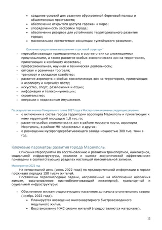 12
 создание условий для развития обустроенной береговой полосы и
общественных пространств;
 обеспечение открытого доступа горожан к морю;
 упорядоченность застройки города;
 обеспечение резервов для устойчивого территориального развития
города;
 максимальное соответствие концепции «устойчивого развития».
Основные предлагаемые направления отраслевой структуры:
 перерабатывающая промышленность в соответствии со сложившимися
предпосылками, а также развитие особых экономических зон на территориях,
прилегающих к комбинату Азовсталь;
 профессиональная, научная и техническая деятельность;
 оптовая и розничная торговля;
 транспорт и складское хозяйство;
 развитие аэропорта и особых экономических зон на территориях, прилегающих
к аэропорту и морскому порту;
 искусство, спорт, развлечения и отдых;
 информация и телекоммуникации;
 строительство;
 операции с недвижимым имуществом.
По результатам анализа Генерального плана 2017 года в Мастер-план включены следующие решения:
 о включении в состав города территории аэропорта Мариуполь и прилегающих к
нему территорий площадью 1,0 тыс.га;
 развитие особых экономических зон в районе морского порта, аэропорта
Мариуполь, в районе МК «Азовсталь» и других;
 о размещении мусороперерабатывающего завода мощностью 300 тыс. тонн в
год.
Ключевые параметры развития города Мариуполь.
Описания Мероприятий по восстановлению и развитию транспортной, инженерной,
социальной инфраструктуры, экологии и оценке экономической эффективности
приведены в соответствующих разделах настоящей пояснительной записки.
Мероприятия 2022 год
На сегодняшний день (июнь 2022 года) по предварительной информации в городе
проживает порядка 150 тысяч жителей.
Поставлены первоочередные задачи, направленные на обеспечение населения
жильем, восстановление жизнеобеспечивающей инженерной, транспортной и
социальной инфраструктуры:
 Обеспечение жильем существующего населения до начала отопительного сезона
(ноябрь 2022 года).
 Планируется возведение многоквартирного быстровозводимого
модульного жилья.
 Восстановление ИЖС силами жителей (предоставляются материалы).
 