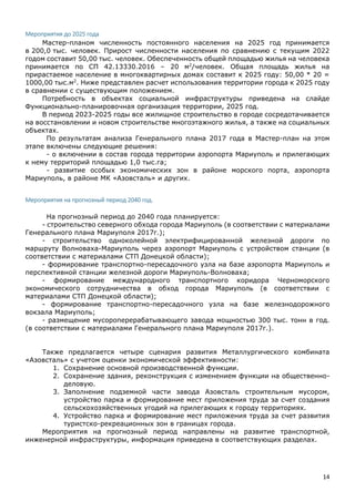 14
Мероприятия до 2025 года
Мастер-планом численность постоянного населения на 2025 год принимается
в 200,0 тыс. человек. Прирост численности населения по сравнению с текущим 2022
годом составит 50,00 тыс. человек. Обеспеченность общей площадью жилья на человека
принимается по СП 42.13330.2016 – 20 м2
/человек. Общая площадь жилья на
прирастаемое население в многоквартирных домах составит к 2025 году: 50,00 * 20 =
1000,00 тыс.м2
. Ниже представлен расчет использования территории города к 2025 году
в сравнении с существующим положением.
Потребность в объектах социальной инфраструктуры приведена на слайде
Функционально-планировочная организация территории, 2025 год.
В период 2023-2025 годы все жилищное строительство в городе сосредотачивается
на восстановлении и новом строительстве многоэтажного жилья, а также на социальных
объектах.
По результатам анализа Генерального плана 2017 года в Мастер-план на этом
этапе включены следующие решения:
- о включении в состав города территории аэропорта Мариуполь и прилегающих
к нему территорий площадью 1,0 тыс.га;
- развитие особых экономических зон в районе морского порта, аэропорта
Мариуполь, в районе МК «Азовсталь» и других.
Мероприятия на прогнозный период 2040 год.
На прогнозный период до 2040 года планируется:
- строительство северного обхода города Мариуполь (в соответствии с материалами
Генерального плана Мариуполя 2017г.);
- строительство одноколейной электрифицированной железной дороги по
маршруту Волноваха-Мариуполь через аэропорт Мариуполь с устройством станции (в
соответствии с материалами СТП Донецкой области);
- формирование транспортно-пересадочного узла на базе аэропорта Мариуполь и
перспективной станции железной дороги Мариуполь-Волноваха;
- формирование международного транспортного коридора Черноморского
экономического сотрудничества в обход города Мариуполь (в соответствии с
материалами СТП Донецкой области);
- формирование транспортно-пересадочного узла на базе железнодорожного
вокзала Мариуполь;
- размещение мусороперерабатывающего завода мощностью 300 тыс. тонн в год.
(в соответствии с материалами Генерального плана Мариуполя 2017г.).
Также предлагается четыре сценария развития Металлургического комбината
«Азовсталь» с учетом оценки экономической эффективности:
1. Сохранение основной производственной функции.
2. Сохранение здания, реконструкция с изменением функции на общественно-
деловую.
3. Заполнение подземной части завода Азовсталь строительным мусором,
устройство парка и формирование мест приложения труда за счет создания
сельскохозяйственных угодий на прилегающих к городу территориях.
4. Устройство парка и формирование мест приложения труда за счет развития
туристско-рекреационных зон в границах города.
Мероприятия на прогнозный период направлены на развитие транспортной,
инженерной инфраструктуры, информация приведена в соответствующих разделах.
 