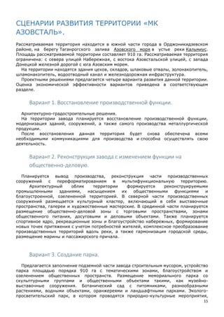 15
СЦЕНАРИИ РАЗВИТИЯ ТЕРРИТОРИИ «МК
АЗОВСТАЛЬ».
Рассматриваемая территория находится в южной части города в Орджоникидзевском
районе, на берегу Таганрогского залива Азовского моря в устье реки Кальмиус.
Площадь рассматриваемой территории составляет 910 га. Рассматриваемая территория
ограничена: с севера улицей Набережная, с востока Азовстальской улицей, с запада
Донецкой железной дорогой с юга Азовским морем.
На территории находятся здания цехов, складов, шлаковые отвалы, золонакопитель,
шламонакопитель, водоотводный канал и железнодорожная инфраструктура.
Проектными решениями предлагается четыре варианта развития данной территории.
Оценка экономической эффективности вариантов приведена в соответствующем
разделе.
Вариант 1. Восстановление производственной функции.
Архитектурно-градостроительные решения.
На территории завода планируется восстановление производственной функции,
модернизация зданий, сооружений, а также самого производства металлургической
продукции.
После восстановления данная территория будет снова обеспечена всеми
необходимыми коммуникациями для производства и способна осуществлять свою
деятельность.
Вариант 2. Реконструкция завода с изменением функции на
общественно-деловую.
Планируется вывод производства, реконструкция части производственных
сооружений с переформатированием в мультифункциональную территорию.
Архитектурный облик территории формируется реконструируемыми
промышленными зданиями, насыщением их общественными функциями и
благоустроенной, озелененной территорией. В северной части производственных
сооружений размещается культурный кластер, включающий в себя выставочные
пространства, галереи и художественные мастерские. В срединной части планируется
размещение общественно-деловой зоны с торговыми пространствами, зонами
общественного питания, досуговыми и деловыми объектами. Также планируется
спортивное ядро, рекреационные зоны и благоустройство набережных, формирование
новых точек притяжения с учетом потребностей жителей, комплексное преобразование
производственных территорий вдоль реки, а также гармонизация городской среды,
размещение марины и пассажирского причала.
Вариант 3. Создание парка.
Предлагается заполнение подземной части завода строительным мусором, устройство
парка площадью порядка 910 га с тематическими зонами, благоустройством и
озеленением общественных пространств. Размещение мемориального парка со
скульптурными группами и общественными объектами такими, как музейно-
выставочные сооружения. Ботанический сад с питомниками, разнообразными
растениями, водными объектами, оранжереями и ландшафтными парками. Эколого-
просветительский парк, в котором проводятся природно-культурные мероприятия,
 