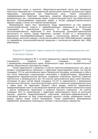 16
популяризация науки и экологии. Общественно-досуговый центр для проведения
публичных мероприятий и познавательной деятельности является центральным ядром
территории, связывающим все тематические зоны. Также планируется
переформирование береговой территории, развитие общественных пространств,
рекреационных зон с размещением марин и реконструкцией порта под общественные
функции. Рассматриваемая территория войдет в состав природно-экологического
каркаса города и станет его главной составляющей.
Формирование новых мест приложения труда предлагается за счет развития
сельскохозяйственной отрасли и перерабатывающих производств в 30-минутной
пешеходной и транспортной доступности от границ города. Площадь
сельскохозяйственных территорий в зоне 30-минутной пешеходно-транспортной
доступности от границ города Мариуполь составит 52 600 га с возможностью
размещения мясоперерабатывающего завода с численностью рабочих мест 3100
работающих, молочного завода с численностью рабочих мест 2900 работающих, заводов
по переработке сельскохозяйственной продукции с численностью рабочих мест 4000
работающих.
Вариант 4. Создание парка и развитие туристско-рекреационных зон
в границах города.
Аналогично варианту № 3, на месте разрушенных зданий предприятия Азовсталь
планируется создание парка площадью 910 га
с размещением мемориального парка, ботанического сада, эколого-просветительского
центра, общественных пространств и марин.
Также предлагается к развитию 3 участка туристско-рекреационных зон, два из
которых непосредственно прилегают к территории проектируемого парка. На участке
площадью 77,9 га, расположенном вдоль Приморского бульвара, включающем в себя в
том числе территории существующих санаториев и профилакториев, предлагается
поддержание оздоровительной функции, внедрение спортивных объектов, развитие
прогулочных и рекреационных зон. На участке, расположенном вдоль реки Кальмиус,
состоящем из двух частей общей площадью 171,24 га предлагаются к размещению
гостиничные комплексы, культурно-досуговый центр и локальные рекреационные зоны
в пойме реки. На территории бывшего порта завода, проектом предлагается
переформирование порта в пассажирский терминал для обеспечения связанности парка
и других прибрежных территорий и развития морского сообщения. На участке
площадью 78,4 га, прилегающем к территории проектируемого парка по восточной
границе, проектом предусматривается укрепление санаторно-оздоровительной и
спортивной функции на базе существующего детского лагеря, размещение отелей,
дворца водных видов спорта (аквапарка). Также предлагается формирование
набережной, размещение пешеходных, беговых и велосипедных маршрутов.
 