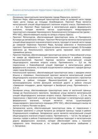 26
Анализ использования территории города до 24.02.2022 г
Автомобильный транспорт
Основными транспортными магистралями города Мариуполь являются:
 Проспект Мира, обеспечивающий транспортную связь от западной части города
через центр города до площади Освобождения. Проспект Мира является
магистральной улицей общегородского значения второго класса. Протяжённость
— 6,0 км. Проспект Мира переходит в магистральную дорогу федерального
значения, которая является частью существующего международного
транспортного коридора Черноморского Экономического Сотрудничества (далее -
МТК ЧЭС), обеспечивающего выезд на запад в сторону Одессы.
 Проспект Металлургов, обеспечивающий транспортную связь от Приморского
бульвара до автовокзала «Искра». Проспект Металлургов является магистральной
улицей общегородского значения второго класса, проходит от южной части города
до северной пересекая Проспект Мира, бульвар Шевченко и Никопольский
проспект. Протяжённость — 7,0 км (одна из самых длинных в городе). От бульвара
Шевченко до Никопольского проспекта центр проезжей части занимают
трамвайные рельсы.
 Проспект Карпова, обеспечивающий транспортную связь от Новосибирской улицы
на севере до пересечения с Никопольским проспектом в районе площади
Машиностроителей. Проспект Карпова является магистральной улицей
общегородского значения второго класса. Протяжённость — 5,0 км. На
пересечении с Новосибирской улицей переходит в магистральную дорогу
федерального значения, по которой осуществляется сообщение с городом Донецк
через город Волноваха.
 Никопольский проспект, обеспечивающий транспортную связь с заводами имени
Ильича и «Азовмаш». Никопольский проспект является магистральной улицей
общегородского значения второго класса, проходит от пересечения с проспектом
Карпова в районе площади Машиностроителей до пересечения с
железнодорожными путями Донецкой железной дороги в районе станции
«Заводская площадка», далее переходит в Заозёрную улицу. Протяжённость —
3,5 км.
 Заозёрная улица, обеспечивающая транспортную связь от восточной границы
города до Никопольского проспекта. Заозёрная улица является магистральной
улицей общегородского значения второго класса. Протяжённость — 2,5 км. На
пересечении с Брестской улицей на востоке переходит в магистральную дорогу
федерального значения, которая является частью существующего
международного транспортного коридора (МТК ЧЭС), обеспечивающего выезд на
восток в сторону Ростова-на-Дону.
 Запорожское шоссе, обеспечивающее транспортную связь от пересечения с
бульваром Шевченко и улицей Куприна до западной границы города в районе
Старокрымского кладбища. Запорожское шоссе является магистральной улицей
общегородского значения второго класса. Протяжённость — 4,0 км. На западе от
границы города в районе Старокрымского кладбища переходит в магистральную
дорогу федерального значения, которая обеспечивает связь с поселком
городского типа Никольское и по которой осуществляется сообщение с
г. Запорожье.
 
