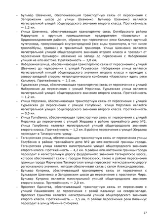 27
 Бульвар Шевченко, обеспечивающий транспортную связь от пересечения с
Запорожским шоссе до улицы Шевченко. Бульвар Шевченко является
магистральной улицей общегородского значения второго класса. Протяжённость
— 1,2 км.
 Улица Шевченко, обеспечивающая транспортную связь Октябрьского района
Мариуполя с крупным промышленным предприятием «Азовсталь» и
Орджоникидзевским районом, образуя при пересечении реки Кальмиус крупный
путепровод, пропускающий внутригородской (все виды транспорта, в том числе
троллейбусы, трамваи) и транзитный транспорт. Улица Шевченко является
магистральной улицей общегородского значения второго класса и проходит от
пересечения бульваром Шевченко на западе до пересечения с Набережной
улицей на юго-востоке. Протяжённость — 3,0 км.
 Набережная улица, обеспечивающая транспортную связь от пересечения с улицей
Шевченко до пересечения с улицей Гурьевская. Набережная улица является
магистральной улицей общегородского значения второго класса и проходит с
северо-западной стороны металлургического комбината «Азовсталь» вдоль реки
Кальмиус. Протяжённость — 3,5 км.
 Гурьевская улица, обеспечивающая транспортную связь от пересечения с улицей
Набережная до пересечения с улицей Мерзляка. Гурьевская улица является
магистральной улицей общегородского значения второго класса. Протяжённость
— 1,2 км.
 Улица Мерзляка, обеспечивающая транспортную связь от пересечения с улицей
Гурьевская до пересечения с улицей Голубенко. Улица Мерзляка является
магистральной улицей общегородского значения второго класса. Протяжённость
— 0,5 км.
 Улица Голубенко, обеспечивающая транспортную связь от пересечения с улицей
Мерзляка до пересечения с улицей Жердева в районе трамвайного депо №2.
Улица Голубенко является магистральной улицей общегородского значения
второго класса. Протяжённость — 1,2 км. В районе пересечения с улицей Жердева
переходит в Таганрогскую улицу.
 Таганрогская улица, обеспечивающая транспортную связь от пересечения улицы
Голубенко в районе трамвайного депо №2 до юго-восточной границы города.
Таганрогская улица является магистральной улицей общегородского значения
второго класса. Протяжённость — 4,2 км. В районе юго-восточной границы города
переходит в магистральную дорогу федерального значения Таганрогское шоссе,
которое обеспечивает связь с городом Новоазовск, также в районе пересечения
границы города Мариуполь Таганрогская улица пересекает магистральную дорогу
регионального значения, которая обеспечивает связь с селом Александровское.
 Бульвар Куприна, обеспечивающий транспортную связь от пересечения с
бульваром Шевченко и Запорожским шоссе до пересечения с проспектом Мира.
Бульвар Куприна является магистральной улицей общегородского значения
второго класса. Протяжённость — 2,0 км.
 Проспект Единства, обеспечивающий транспортную связь от пересечения с
улицей Пашковского до пересечения с рекой Кальмиус на северо-западе.
Проспект Единства является магистральной улицей общегородского значения
второго класса. Протяжённость — 3,5 км. В районе пересечения реки Кальмиус
переходит в улицу Мамина-Сибиряка.
 