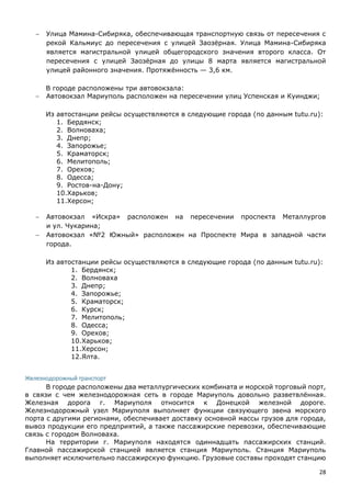 28
 Улица Мамина-Сибиряка, обеспечивающая транспортную связь от пересечения с
рекой Кальмиус до пересечения с улицей Заозёрная. Улица Мамина-Сибиряка
является магистральной улицей общегородского значения второго класса. От
пересечения с улицей Заозёрная до улицы 8 марта является магистральной
улицей районного значения. Протяжённость — 3,6 км.
В городе расположены три автовокзала:
 Автовокзал Мариуполь расположен на пересечении улиц Успенская и Куинджи;
Из автостанции рейсы осуществляются в следующие города (по данным tutu.ru):
1. Бердянск;
2. Волноваха;
3. Днепр;
4. Запорожье;
5. Краматорск;
6. Мелитополь;
7. Орехов;
8. Одесса;
9. Ростов-на-Дону;
10.Харьков;
11.Херсон;
 Автовокзал «Искра» расположен на пересечении проспекта Металлургов
и ул. Чукарина;
 Автовокзал «№2 Южный» расположен на Проспекте Мира в западной части
города.
Из автостанции рейсы осуществляются в следующие города (по данным tutu.ru):
1. Бердянск;
2. Волноваха
3. Днепр;
4. Запорожье;
5. Краматорск;
6. Курск;
7. Мелитополь;
8. Одесса;
9. Орехов;
10.Харьков;
11.Херсон;
12.Ялта.
Железнодорожный транспорт
В городе расположены два металлургических комбината и морской торговый порт,
в связи с чем железнодорожная сеть в городе Мариуполь довольно разветвлённая.
Железная дорога г. Мариуполя относится к Донецкой железной дороге.
Железнодорожный узел Мариуполя выполняет функции связующего звена морского
порта с другими регионами, обеспечивает доставку основной массы грузов для города,
вывоз продукции его предприятий, а также пассажирские перевозки, обеспечивающие
связь с городом Волноваха.
На территории г. Мариуполя находятся одиннадцать пассажирских станций.
Главной пассажирской станцией является станция Мариуполь. Станция Мариуполь
выполняет исключительно пассажирскую функцию. Грузовые составы проходят станцию
 