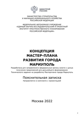 2
МИНИСТЕРСТВО СТРОИТЕЛЬСТВА
И ЖИЛИЩНО-КОММУНАЛЬНОГО ХОЗЯЙСТВА
РОССИЙСКОЙ ФЕДЕРАЦИИ
ФЕДЕРАЛЬНОЕ АВТОНОМНОЕ УЧРЕЖДЕНИЕ
«ЕДИНЫЙ НАУЧНО-ИССЛЕДОВАТЕЛЬСКИЙ И ПРОЕКТНЫЙ
ИНСТИТУТ ПРОСТРАНСТВЕННОГО ПЛАНИРОВАНИЯ
РОССИЙСКОЙ ФЕДЕРАЦИИ»
КОНЦЕПЦИЯ
МАСТЕР-ПЛАНА
РАЗВИТИЯ ГОРОДА
МАРИУПОЛЬ
Разработана для направления в федеральные органы власти с целью
получения предложений для дальнейшего формирования
Технического задания на разработку Мастерплана города Мариуполь
Пояснительная записка
Направляется в комплекте с презентацией
Москва 2022
 