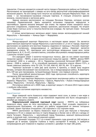 29
транзитом. Станция находится в южной части города в Приморском районе на Слободке.
Расположена на проходящей с севера на юго-запад двухпутной электрифицированной
железной дороге. На юго-запад пути тянутся на грузовую станцию Мариуполь-Порт, на
север — на пассажирско-грузовую станцию Сартана. К станции относится здание
вокзала, локомотивное и вагонное депо.
Здание вокзала расположено на площади Мичмана Павлова, которую иногда
называют Привокзальной. Здесь находятся остановки городских маршруток и
троллейбуса. Здание вокзала вмещает три этажа. На первом этаже находятся кассы
дальнего следования, справочная, камеры хранения, расписание поездов. На втором
этаже бюро платных услуг и покупка билетов вне очереди. На третьем этаже - большой
зал ожидания.
С сетью магистральных железных дорог город связан железнодорожной линией
Мариуполь — Волноваха — Камыш-Заря — Федоровка.
Воздушный транспорт
Международный аэропорт Мариуполь в настоящее время закрыт. Он является
единственным аэропортом города Мариуполь и расположен в 1,5 км от города. Аэропорт
расположен на крайнем юго-востоке Украины недалеко от границы с Россией. Аэропорт
выполнял внутренние, международные и чартерные рейсы. Аэропорт является
аэродромом класса "B", пригодным для эксплуатации воздушных судов всех типов
(категории A, B, C, D и E), соответственно, способен обслуживать международные рейсы
с разными типами судов.
Его аэродром имеет 3 взлетно-посадочных полосы. Две из них имеют грунтовое
покрытие (далее – ГВПП), а одна искусственное покрытие (далее – ИВПП). Длина ГВПП
составляет 1400 м, а ширина – 85 м. Параметры усиленной бетонной ИВПП таковы:
длина - 2568 м, ширина – 22 м, способной принимать самолеты класса «Боинг-737», а
также тяжелые самолеты типа ТУ-134, ТУ-154, КАК-42, ИЛ-76, АН- 72 и другие.
Терминал включает в себя два зала вылета и прилета, а также зону выдачи
багажа, которая обслуживает как внутренние, так и международные рейсы. В аэропорту
есть VIP-зал для пассажиров, путешествующих бизнес- или первым классом.
После масштабной реконструкции 2003 года пропускная способность аэропорта
составляла 200 пассажиров в час.
До 2014 года аэропорт Мариуполь осуществлял внутренние рейсы по территории
Украины: Мариуполь – Киев, Мариуполь – Одесса, Мариуполь – Львов и международные
рейсы: Мариуполь – Анталия, Мариуполь – Афины.
Регулярных рейсов нет с 2009 года, а аэропорт закрыт с 19 июня 2014 года в связи
с особыми событиями.
Текущее состояние аэропорта неизвестно.
Водный транспорт
Вода северной части Азовского моря содержит мало соли, в связи с чем море в
северной части легко замерзает, и до появления ледоколов оно было несудоходно с
декабря до середины апреля.
Мариупольский морской торговый порт (далее – ММТП) на побережье
Азовского моря, один из пяти крупнейших на Украине. Порт оснащён ледоколом и
ледокольными буксирами, что делает его работу независимой от зимних погодных
условий. Имеет торговые отношения с 60 странами и 152 портами мира.
ММТП расположен на берегу Азовского моря в устье рек Кальчик и Кальмиус
примерно в 74 км к северо-востоку от порта Бердянск и более чем в 100 км к западу от
порта Таганрог. Мариуполь — крупнейший город Приазовья, важный промышленный
центр и морской порт, популярный морской курорт.
ММТП занимает площадь 77,7 га и может принимать суда длиной до 240 метров и
осадкой до 8 метров. Средняя глубина в порту составляет 8 метров, и требуется
сопровождение для плавания в ледовых условиях с декабря по март (86 дней).
 